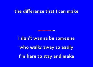 the difference that I can make

I don't wanna be someone
who walks away so easily

I'm here to stay and make