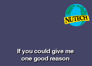 If you could give me
one good reason