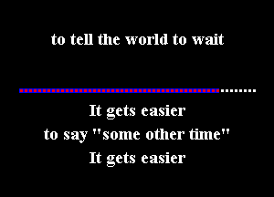 to tell the world to wait

It gets easier
to say some other time
It gets easier