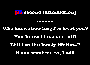 E33 second Introductionl
Who knows how long I've loved you?
You know I love you still
Will I wait a lonely lifetime?

If you want me to, I will