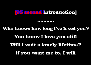 E33 c3312! Introductionl

Who knows how long I've loved you?
You know I love you still

Will I wait a lonely lifetime?

If you want me to, I will