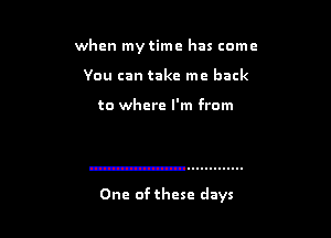 when my time has come
You can take me back

to where I'm from

One of these days