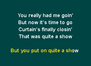 You really had me goin'
But now ifs time to go
Curtaiws finally closin'
That was quite a show

But you put on quite a show