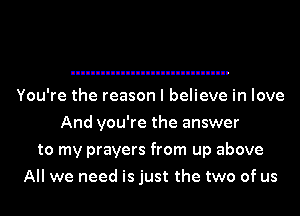 You're the reason I believe in love
And you're the answer
to my prayers from up above
All we need is just the two of us