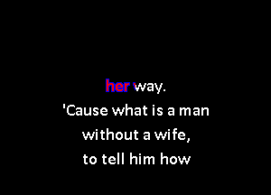 her way.

'Cause what is a man
without a wife,
to tell him how