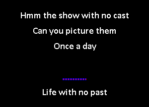 Hmm the show with no cast
Can you picture them

Once a day

Life with no past