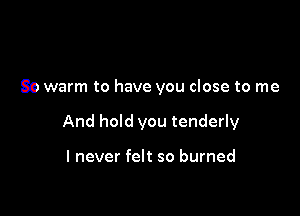 So warm to have you close to me

And hold you tenderly

I never felt so burned