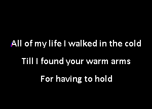 All of my life I walked in the cold

Till I found your warm arms

For having to hold