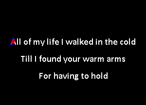 All of my life I walked in the cold

Till I found your warm arms

For having to hold