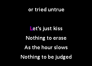 or tried untrue

let's just kiss
Nothing to erase

As the hour slows

Nothing to be judged
