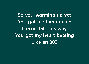 So you warming up yet
You got me hypnotized
I never felt this way

You got my heart beating
Like an 808