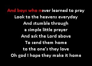 And boys who never learned to pray
Look to the heavens everyday
And stumble through
a simple little prayer
And ask the Lord above
To send them home
to the one's they love
Oh god I hope they make it home