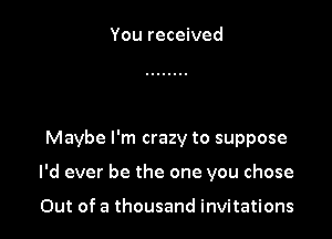 You received

Maybe I'm crazy to suppose

I'd ever be the one you chose

Out of a thousand invitations