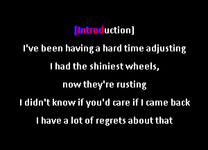 Ithtductionl
I've been havinga hard time adjusting
I had the shiniest wheels,
now they're rusting
I didn't know if you'd (are if I came back

I have a lot of regrets about that