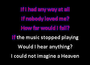 II'I hcduwwavntdl
lfnzbadvlwcd mo?
stfcrwmddl fdl?
If the music stopped playing
Would I hear anything?

I could not imagine a Heaven I