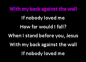 mmmmmmmml

If nobody loved me

How far would I fall?
When I stand before you, Jesus
With my back against the wall

If nobody loved me