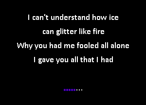 I can't understand how ice
can glitter like fire

Why you had me fooled all alone

I gave you all that I had
