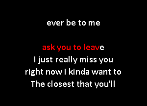 ever be to me

ask you to leave

ljust really miss you
right nowl kinda want to
The closest that you'll