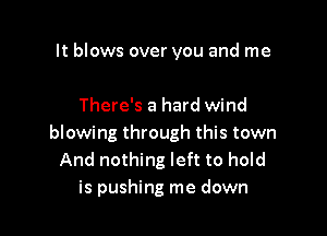 It blows over you and me

There's a hard wind

blowing through this town
And nothing left to hold
is pushing me down