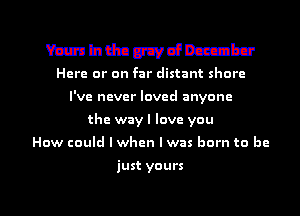 Mhdnmancmbu

Here or on far distant shore
I've never loved anyone
the wayl love you
How could lwhen Iwas born to bc

just yours

g