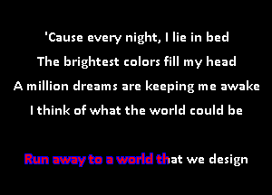 'Cause every night, I lie in bed
The brightest colors fill my head
A million dreams are keeping me awake
I think of what the world could be
I dm't m anvcdl us my

Run away to a world that we design