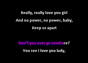 Really, really love you girl
And no power, no power, baby,

Keep us apart

sand

Don't you ever go nowhere?

You see I love you lady,