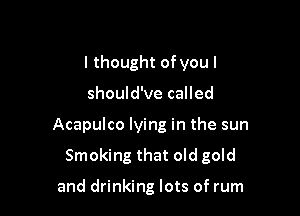 I thought ofyou I

should've called

Acapulco lying in the sun

Smoking that old gold

and drinking lots of rum