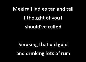Mexicali ladies tan and tall
I thought ofyou I

should've called

Smoking that old gold

and drinking lots of rum