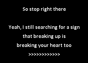 So stop right there

Yeah, I still searching for a sign

that breaking up is

breaking your heart too

)))))))))))