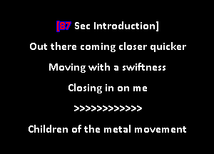 EV Sec lntroductionl
Out there coming closer quicker
Moving with a swif-tncss

Closing in on me

))))))))))))

Children ofthe metal movement