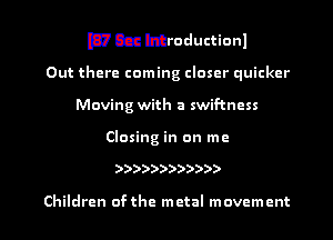 mccahthoductionl

Out there coming closer quicker
Moving with a swif-tncss

Closing in on me

))))))))))))

Children ofthe metal movement