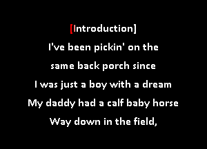 llntroductionl
I've been pickin' on the
same back porch since

Iwas just a boy with a dream

My daddy had a calf baby horse

Way down in the field, I