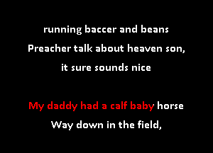 running bacccr and beans
Preacher talk about heaven son,

it sure sounds nice

My daddy had a calf baby horse

Way down in the field, I