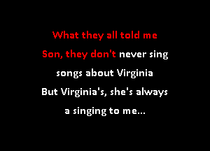 What they all told me
Son, they don't ncvcr sing

songs about Virginia

But Virginia's, she's always

a singing to me...