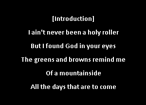 llntroductionl
I ain't never been a holy roller
But I found God in your eyes
The greens and browns remind me
Ofa mountainside

All the days thatare to come