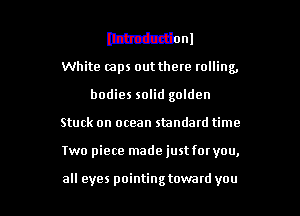 lthcductionl
White (zaps out there rolling,

bodies solid golden

Stuck on ocean standard time

Two piece made just for you,

all eyes pointing toward you