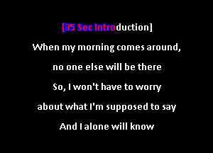mmmductionl
When my morning comes around,
no one else will be there
So, Iwon't have to worry

about what I'm supposed to say

And lalone will know