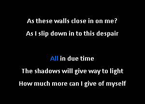 As these walls close in on me?

As I slip down in to this despair

All in due time

The shadows will give way to light

How much more can I give of myself