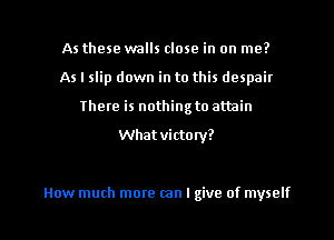 As these walls close in on me?
As I slip down in to this despair
There is nothingto attain
Whatvictonl?

How much more can I give of myself