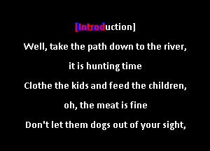 Ithtductionl
Well, take the path down to the river,
itis huntingtime
Clothe the kids and feed the children,
oh, the meat is fine

Don't let them dogs out of your sight,