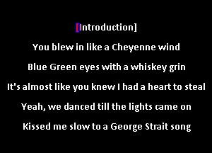 Dntroductionl
You blew in like a Cheyenne wind
Blue Green eyes with a whiskey grin
It's almost like you knew I had a heart to steal
Yeah, we danced till the lights came on

Kissed me slow to a George Strait song