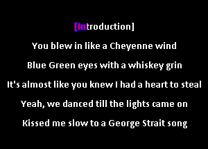 Ibhoductionl
You blew in like a Cheyenne wind
Blue Green eyes with a whiskey grin
It's almost like you knew I had a heart to steal
Yeah, we danced till the lights came on

Kissed me slow to a George Strait song