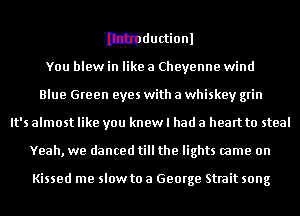 Itlmductionl

You blew in like a Cheyenne wind
Blue Green eyes with a whiskey grin
It's almost like you knew I had a heart to steal
Yeah, we danced till the lights came on

Kissed me slow to a George Strait song
