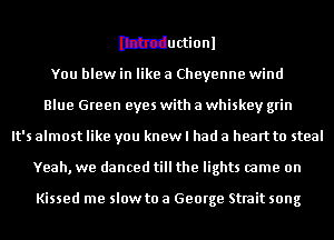 Ithtductionl
You blew in like a Cheyenne wind
Blue Green eyes with a whiskey grin
It's almost like you knew I had a heart to steal
Yeah, we danced till the lights came on

Kissed me slow to a George Strait song