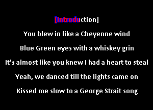 muionl
You blew in like a Cheyenne wind
Blue Green eyes with a whiskey grin
It's almost like you knew I had a heart to steal
Yeah, we danced till the lights came on

Kissed me slow to a George Strait song