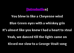 MM
You blew in like a Cheyenne wind
Blue Green eyes with a whiskey grin
It's almost like you knew I had a heart to steal
Yeah, we danced till the lights came on

Kissed me slow to a George Strait song