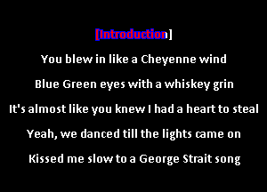 Ithtdzzlinl

You blew in like a Cheyenne wind
Blue Green eyes with a whiskey grin
It's almost like you knew I had a heart to steal
Yeah, we danced till the lights came on

Kissed me slow to a George Strait song