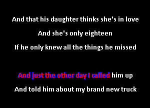 And that his daughterthinks she's in love

And she's only eighteen

W
And just the other dayl called him up

And told him about my brand new truck