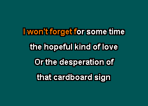 I won't forget for some time
the hopeful kind oflove

Or the desperation of

that cardboard sign