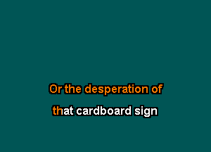 Or the desperation of

that cardboard sign